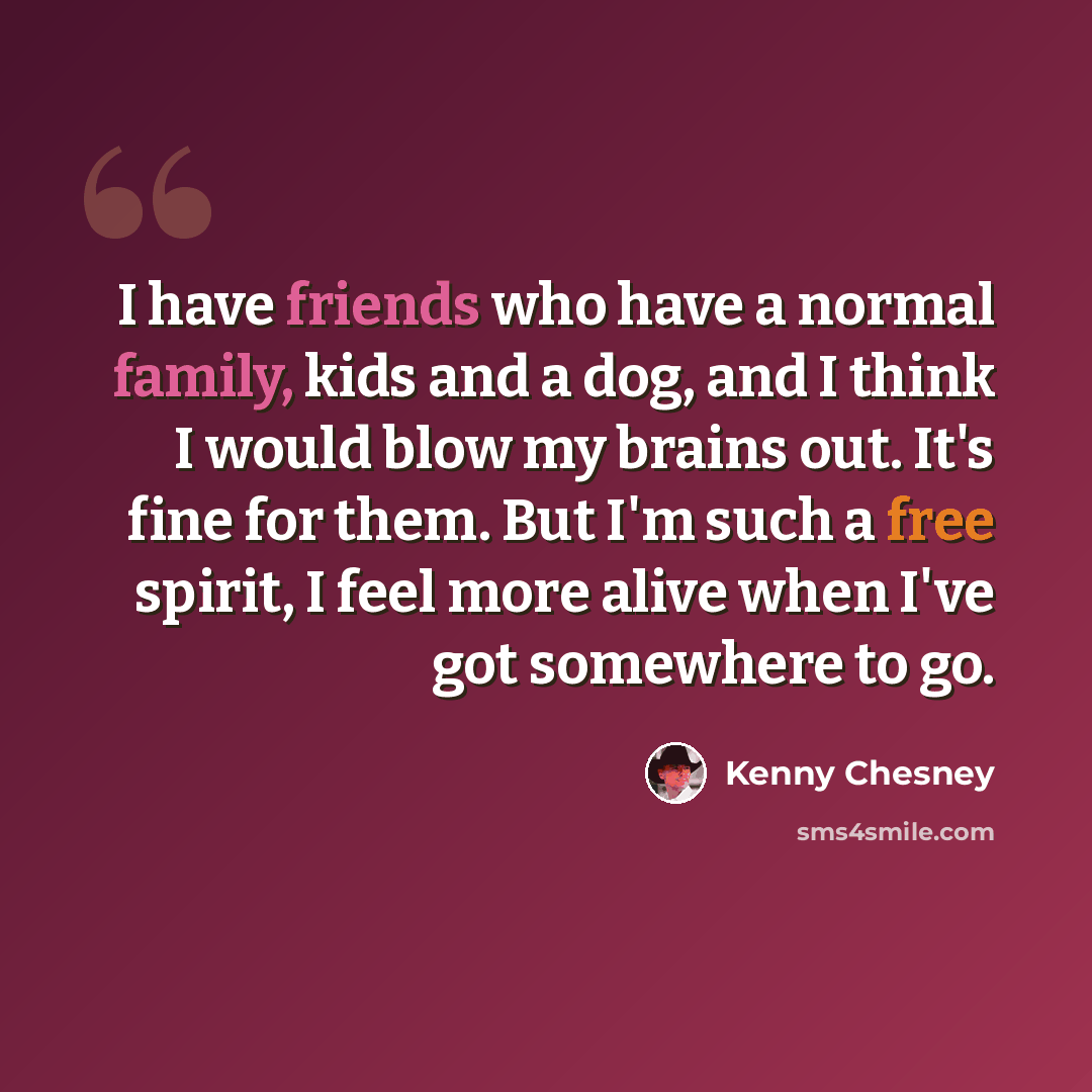 “I have friends who have a normal family, kids and a dog, and I think I would blow my brains out. It's fine for them. But I'm such a free spirit, I feel more alive when I've got somewhere to go.” quote by Kenny Chesney