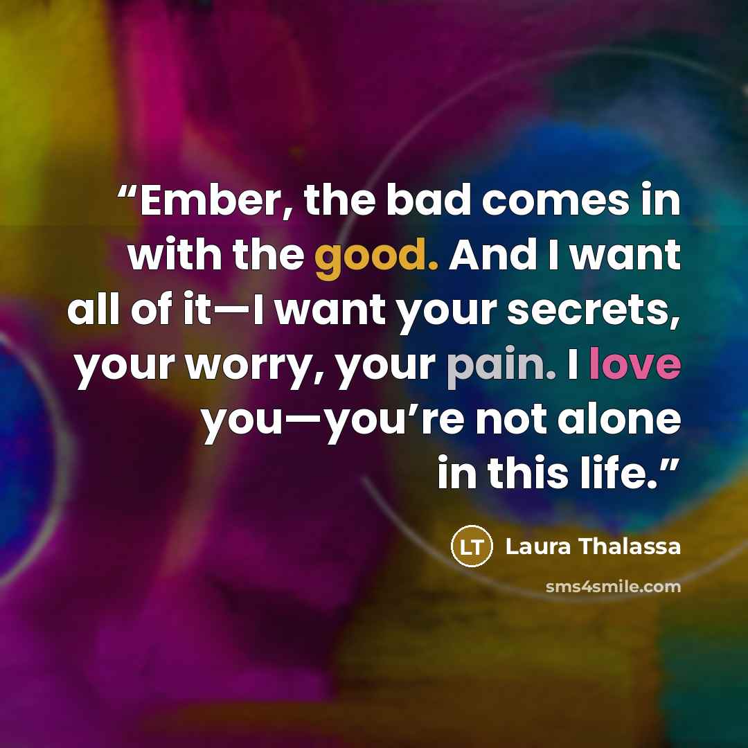 “Ember, the bad comes in with the good. And I want all of it—I want your secrets, your worry, your pain. I love you—you’re not alone in this life.” quote by Laura Thalassa