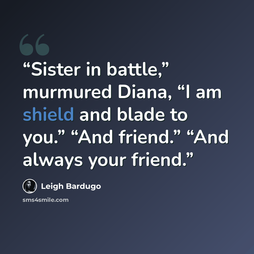 “Sister in battle,” murmured Diana, “I am shield and blade to you.” “And friend.” “And always your friend.” quote by Leigh Bardugo