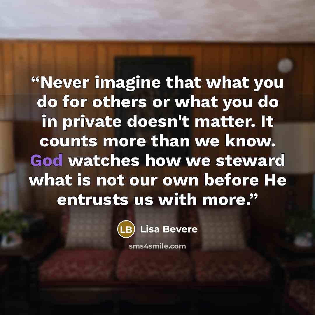 “Never imagine that what you do for others or what you do in private doesn't matter. It counts more than we know. God watches how we steward what is not our own before He entrusts us with more.” quote by Lisa bevere