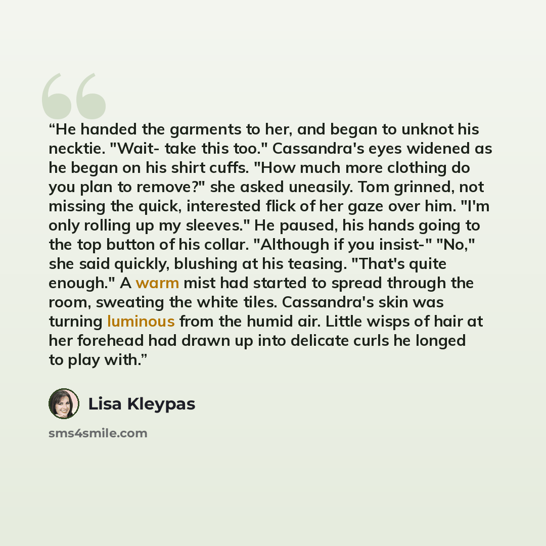 “He handed the garments to her, and began to unknot his necktie. "Wait- take this too." Cassandra's eyes widened as he began on his shirt cuffs. "How much more clothing do you plan to remove?" she asked uneasily. Tom grinned, not missing the quick, interested flick of her gaze over him. "I'm only…” quote by Lisa Kleypas