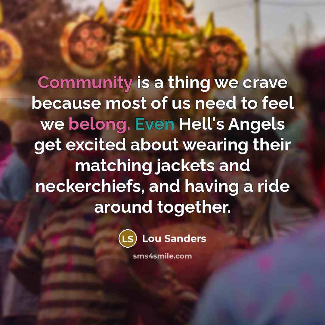 “Community is a thing we crave because most of us need to feel we belong. Even Hell's Angels get excited about wearing their matching jackets and neckerchiefs, and having a ride around together.” quote by Lou Sanders