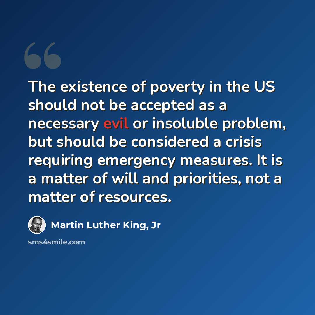 “The existence of poverty in the US should not be accepted as a necessary evil or insoluble problem, but should be considered a crisis requiring emergency measures. It is a matter of will and priorities, not a matter of resources.” quote by Martin Luther King, Jr