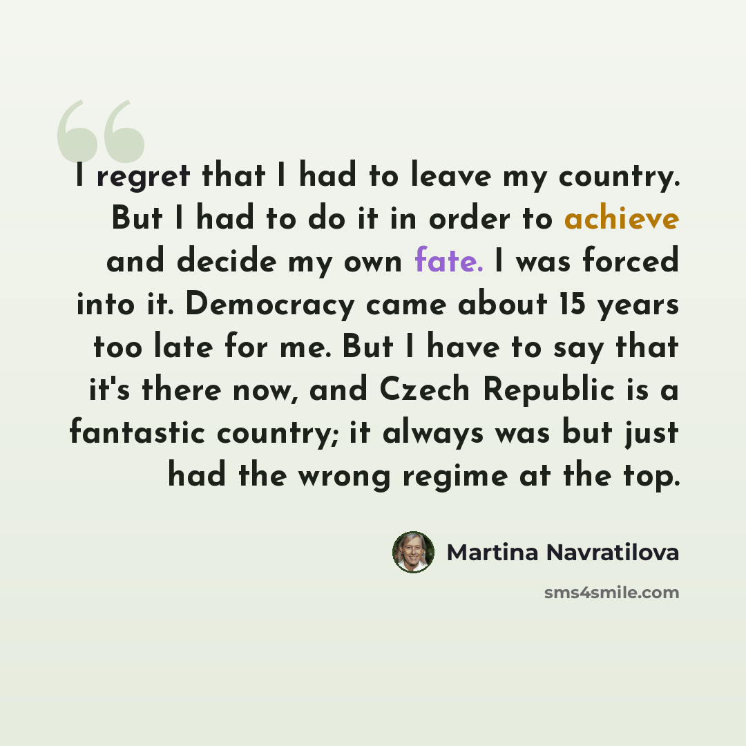 “I regret that I had to leave my country. But I had to do it in order to achieve and decide my own fate. I was forced into it. Democracy came about 15 years too late for me. But I have to say that it's there now, and Czech Republic is a fantastic country; it always was but just had the wrong regime…” quote by Martina Navratilova
