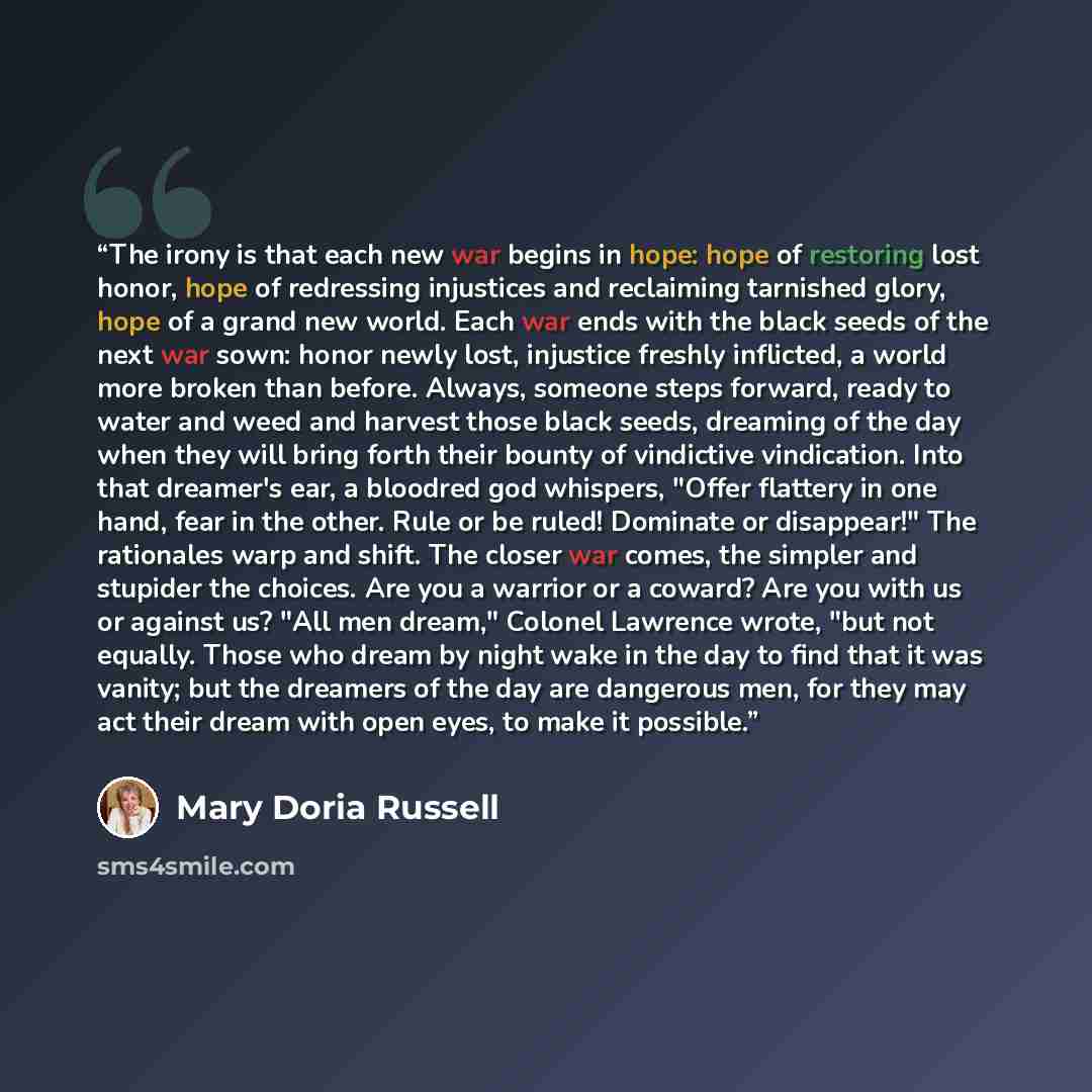 “The irony is that each new war begins in hope: hope of restoring lost honor, hope of redressing injustices and reclaiming tarnished glory, hope of a grand new world. Each war ends with the black seeds of the next war sown: honor newly lost, injustice freshly inflicted, a world more broken than…” quote by Mary Doria Russell