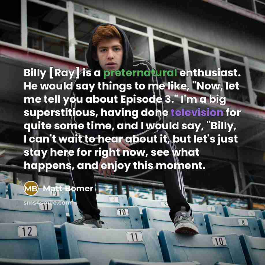 “Billy [Ray] is a preternatural enthusiast. He would say things to me like, "Now, let me tell you about Episode 3." I'm a big superstitious, having done television for quite some time, and I would say, "Billy, I can't wait to hear about it, but let's just stay here for right now, see what happens…” quote by Matt Bomer