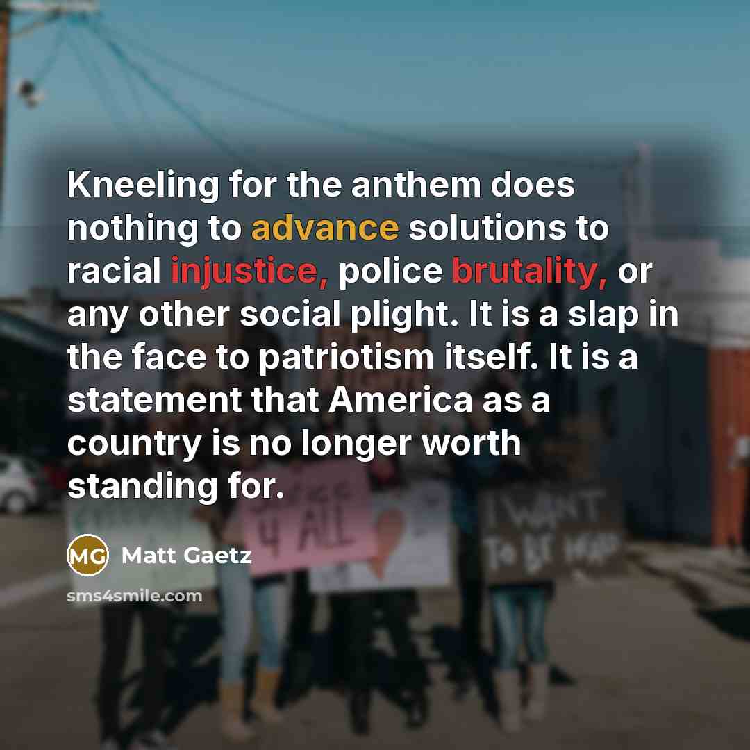 “Kneeling for the anthem does nothing to advance solutions to racial injustice, police brutality, or any other social plight. It is a slap in the face to patriotism itself. It is a statement that America as a country is no longer worth standing for.” quote by Matt Gaetz