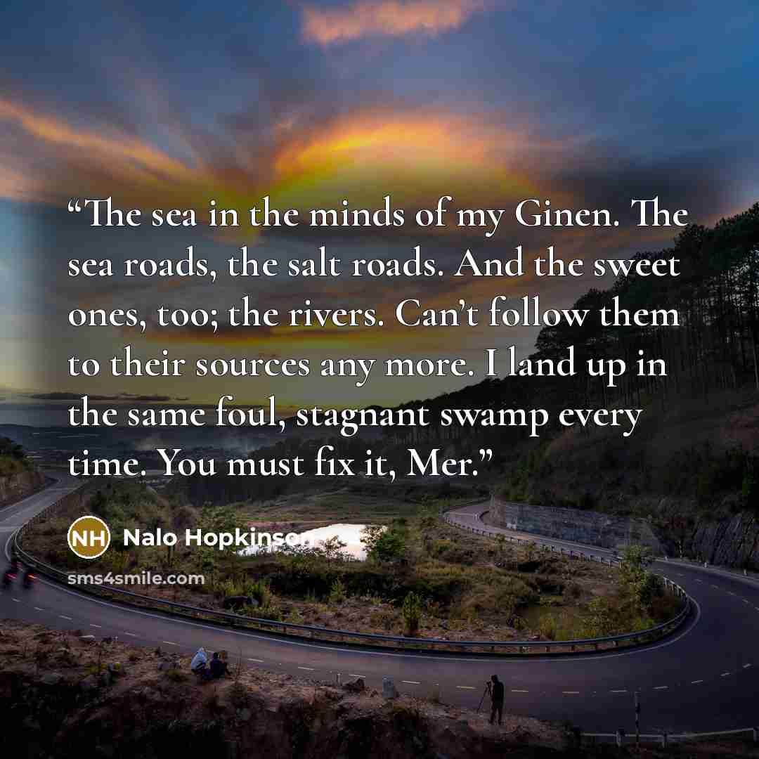 “The sea in the minds of my Ginen. The sea roads, the salt roads. And the sweet ones, too; the rivers. Can’t follow them to their sources any more. I land up in the same foul, stagnant swamp every time. You must fix it, Mer.” quote by Nalo Hopkinson