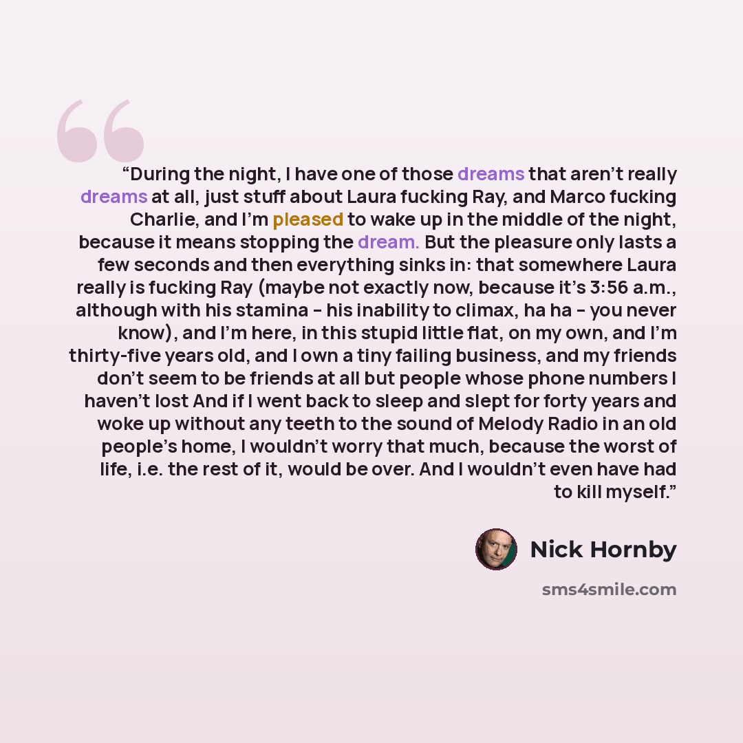 “During the night, I have one of those dreams that aren’t really dreams at all, just stuff about Laura fucking Ray, and Marco fucking Charlie, and I’m pleased to wake up in the middle of the night, because it means stopping the dream. But the pleasure only lasts a few seconds and then everything…” quote by Nick Hornby