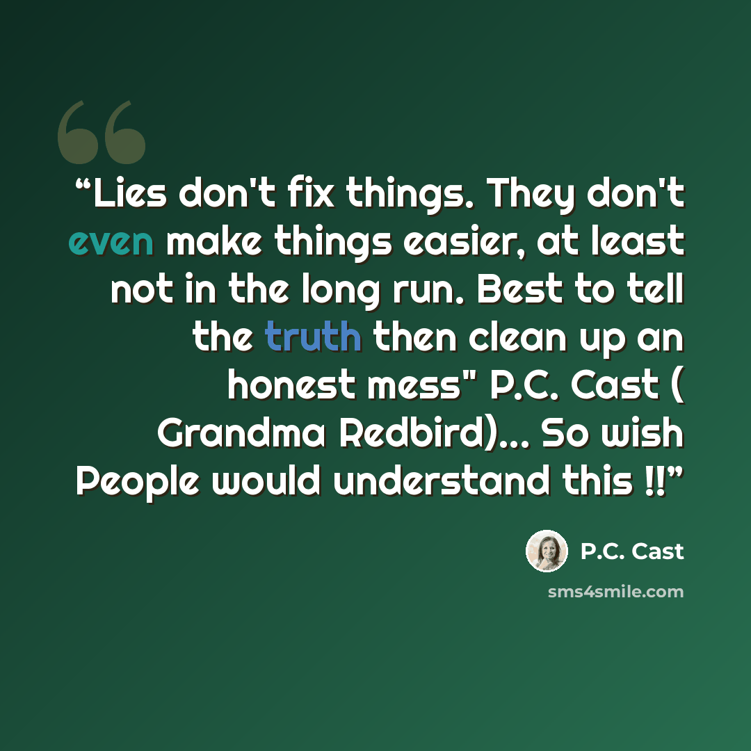 “Lies don't fix things. They don't even make things easier, at least not in the long run. Best to tell the truth then clean up an honest mess" P.C. Cast ( Grandma Redbird)... So wish People would understand this !!” quote by P.C. Cast