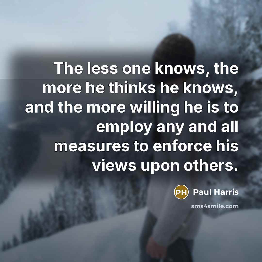 “The less one knows, the more he thinks he knows, and the more willing he is to employ any and all measures to enforce his views upon others.” quote by Paul Harris