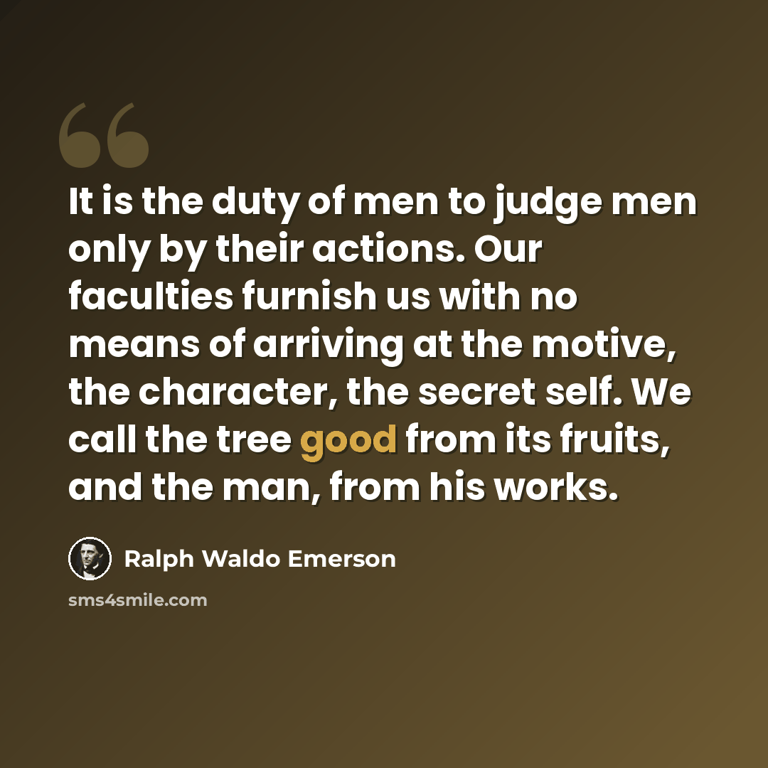“It is the duty of men to judge men only by their actions. Our faculties furnish us with no means of arriving at the motive, the character, the secret self. We call the tree good from its fruits, and the man, from his works.” quote by Ralph Waldo Emerson
