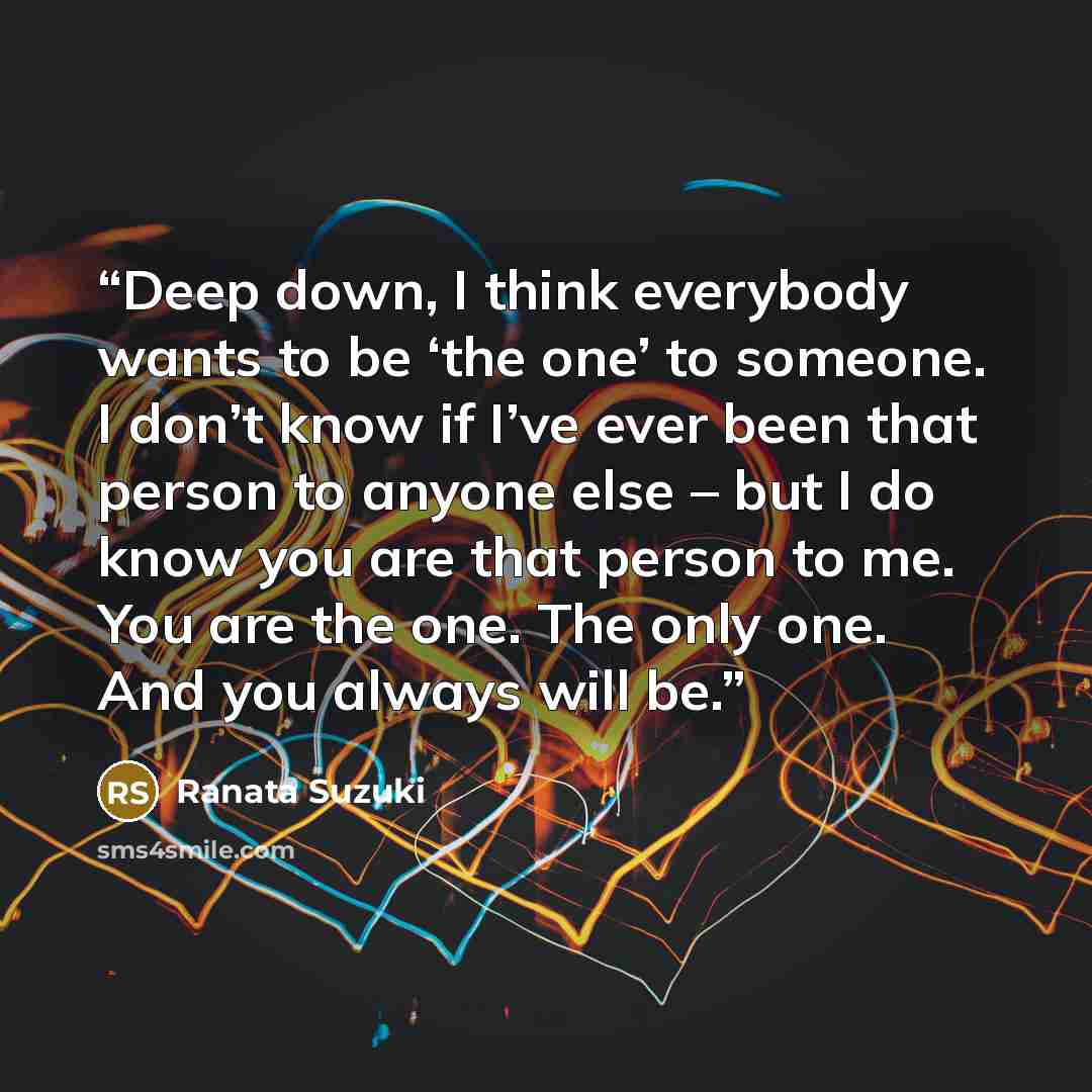 “Deep down, I think everybody wants to be ‘the one’ to someone. I don’t know if I’ve ever been that person to anyone else – but I do know you are that person to me. You are the one. The only one. And you always will be.” quote by Ranata Suzuki