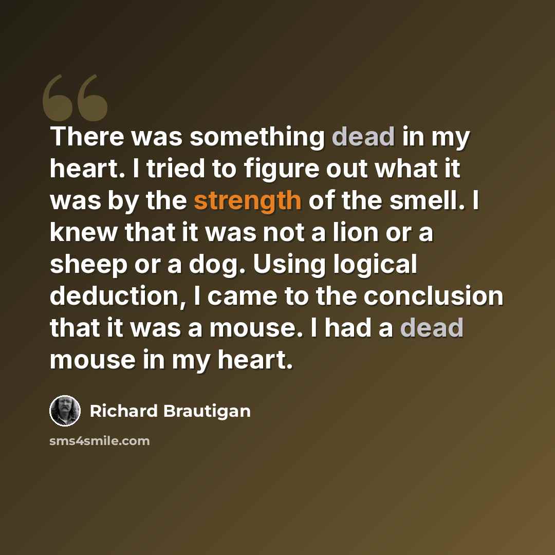 “There was something dead in my heart. I tried to figure out what it was by the strength of the smell. I knew that it was not a lion or a sheep or a dog. Using logical deduction, I came to the conclusion that it was a mouse. I had a dead mouse in my heart.” quote by Richard Brautigan