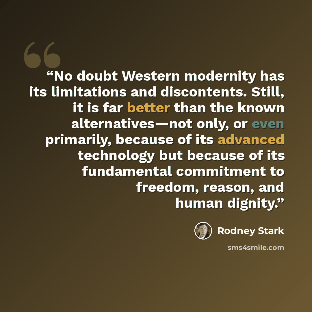 “No doubt Western modernity has its limitations and discontents. Still, it is far better than the known alternatives—not only, or even primarily, because of its advanced technology but because of its fundamental commitment to freedom, reason, and human dignity.” quote by Rodney Stark