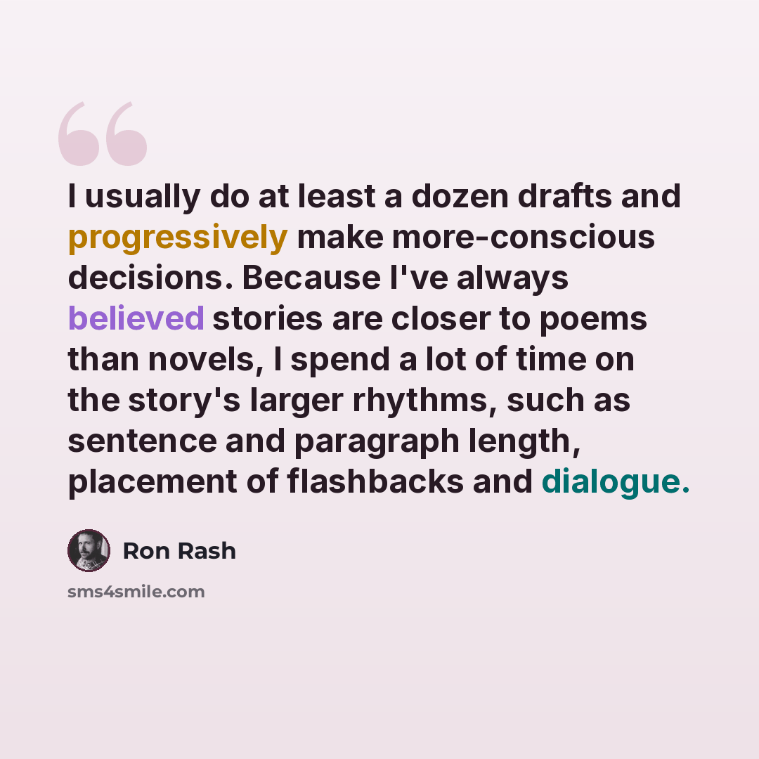 “I usually do at least a dozen drafts and progressively make more-conscious decisions. Because I've always believed stories are closer to poems than novels, I spend a lot of time on the story's larger rhythms, such as sentence and paragraph length, placement of flashbacks and dialogue.” quote by Ron Rash