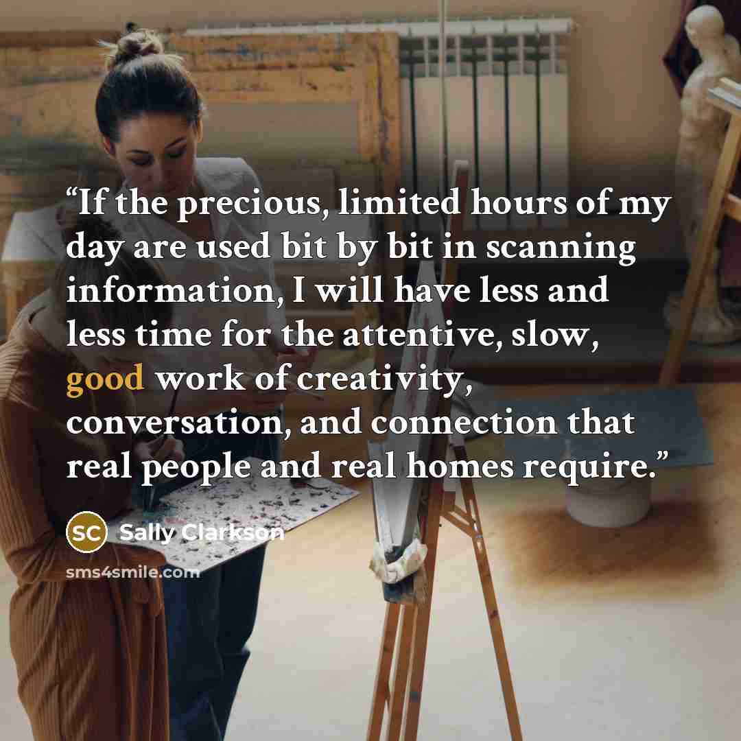 “If the precious, limited hours of my day are used bit by bit in scanning information, I will have less and less time for the attentive, slow, good work of creativity, conversation, and connection that real people and real homes require.” quote by Sally Clarkson