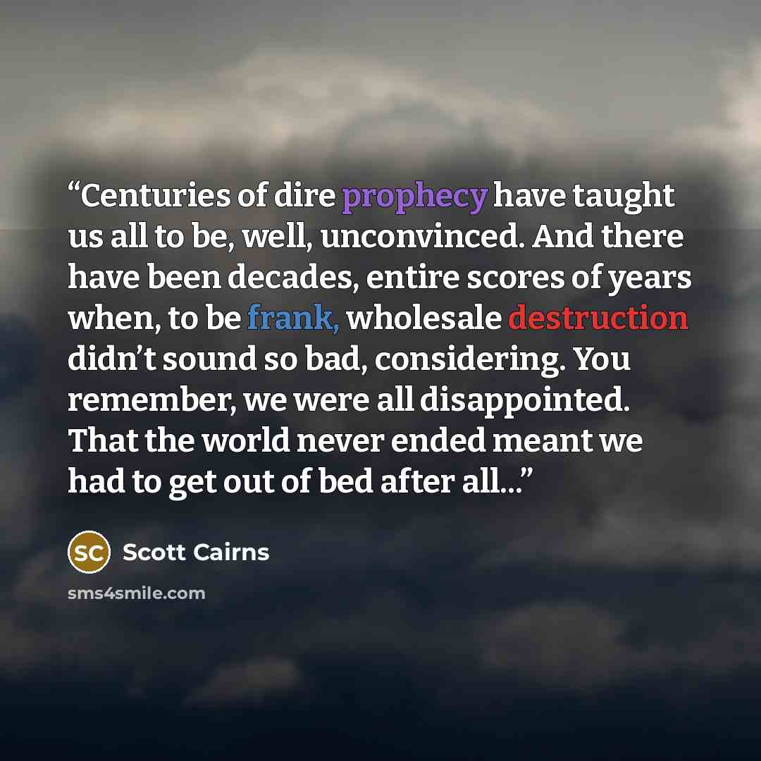 “Centuries of dire prophecy have taught us all to be, well, unconvinced. And there have been decades, entire scores of years when, to be frank, wholesale destruction didn’t sound so bad, considering. You remember, we were all disappointed. That the world never ended meant we had to get out of bed…” quote by Scott Cairns