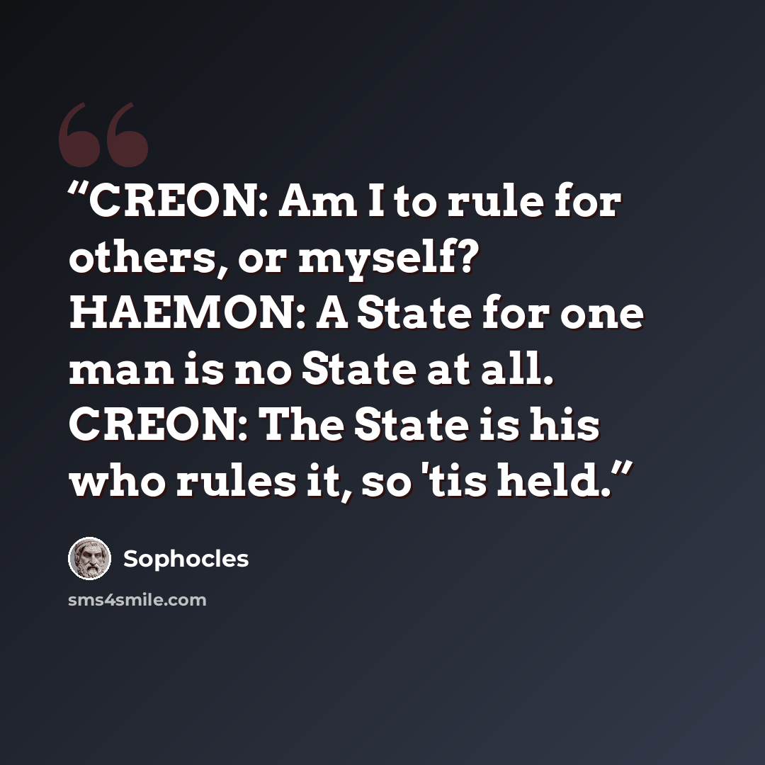 “CREON: Am I to rule for others, or myself? HAEMON: A State for one man is no State at all. CREON: The State is his who rules it, so 'tis held.” quote by Sophocles