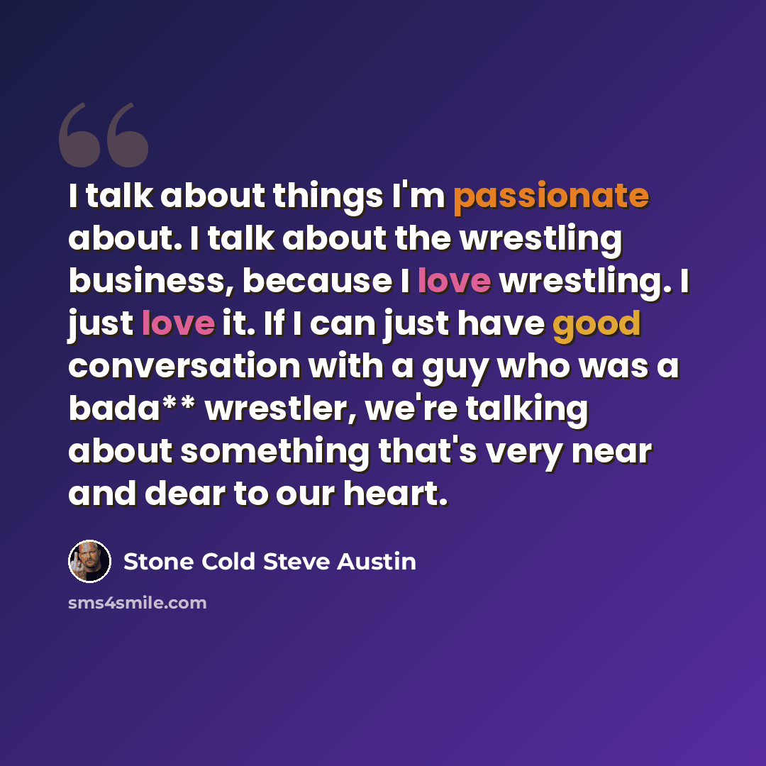 “I talk about things I'm passionate about. I talk about the wrestling business, because I love wrestling. I just love it. If I can just have good conversation with a guy who was a bada** wrestler, we're talking about something that's very near and dear to our heart.” quote by Stone Cold Steve Austin