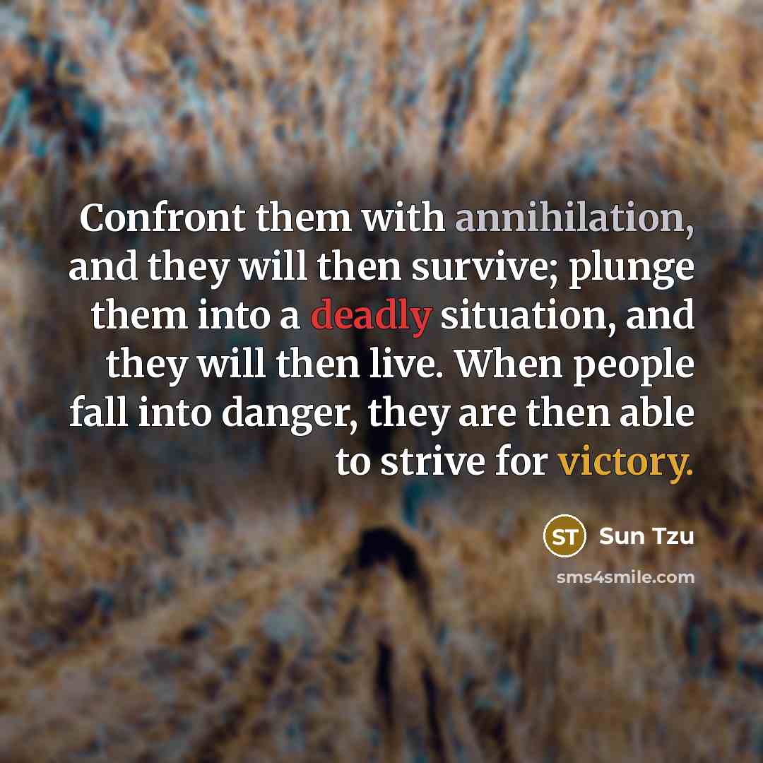 “Confront them with annihilation, and they will then survive; plunge them into a deadly situation, and they will then live. When people fall into danger, they are then able to strive for victory.” quote by Sun Tzu