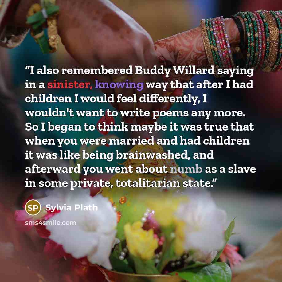 “I also remembered Buddy Willard saying in a sinister, knowing way that after I had children I would feel differently, I wouldn't want to write poems any more. So I began to think maybe it was true that when you were married and had children it was like being brainwashed, and afterward you went…” quote by Sylvia Plath