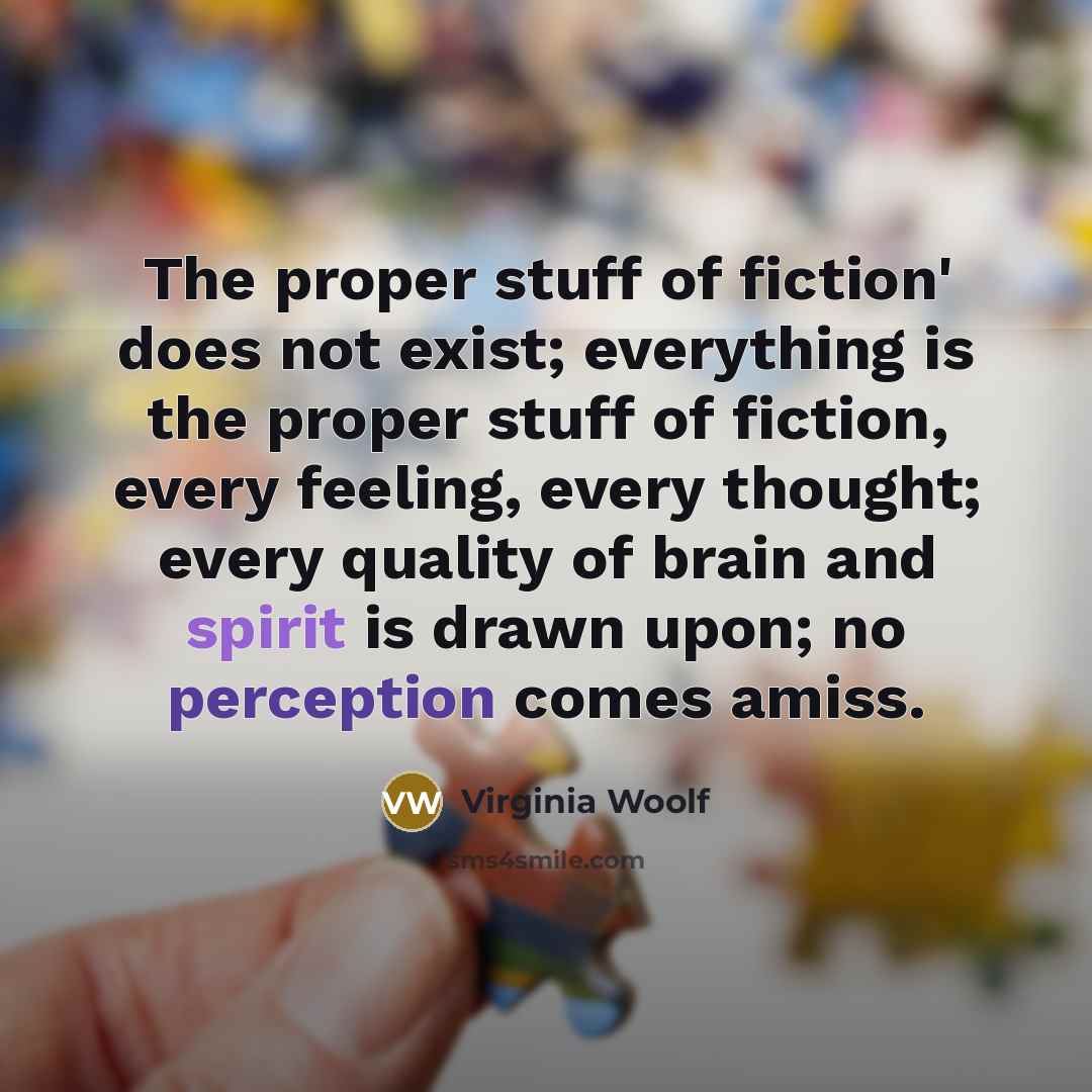 “The proper stuff of fiction' does not exist; everything is the proper stuff of fiction, every feeling, every thought; every quality of brain and spirit is drawn upon; no perception comes amiss.” quote by Virginia Woolf