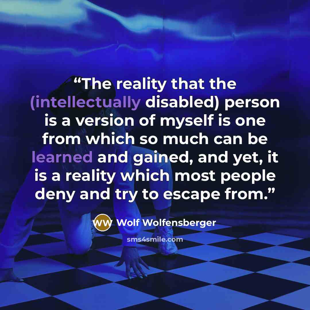 “The reality that the (intellectually disabled) person is a version of myself is one from which so much can be learned and gained, and yet, it is a reality which most people deny and try to escape from.” quote by Wolf Wolfensberger
