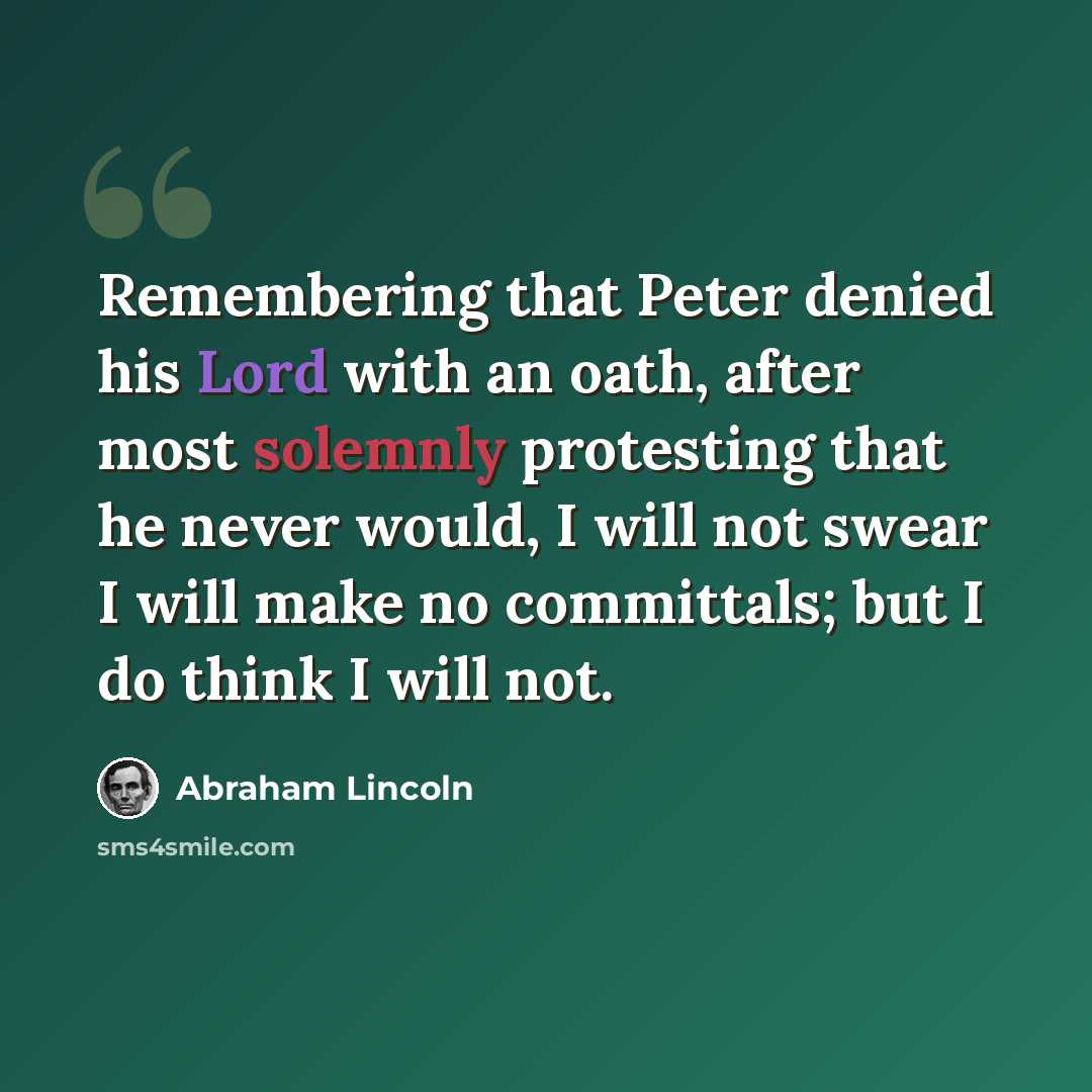“Remembering that Peter denied his Lord with an oath, after most solemnly protesting that he never would, I will not swear I will make no committals; but I do think I will not.” quote by Abraham Lincoln