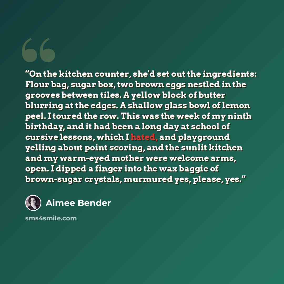 “On the kitchen counter, she'd set out the ingredients: Flour bag, sugar box, two brown eggs nestled in the grooves between tiles. A yellow block of butter blurring at the edges. A shallow glass bowl of lemon peel. I toured the row. This was the week of my ninth birthday, and it had been a long day…” quote by Aimee Bender
