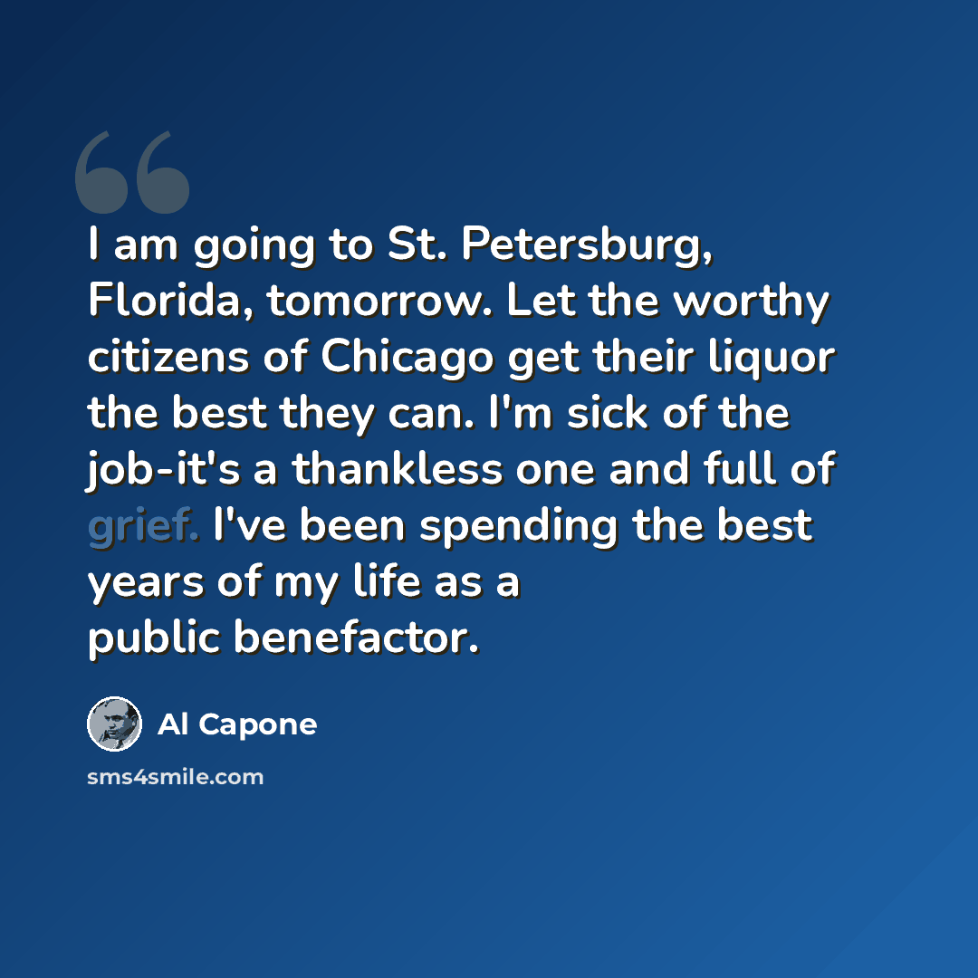 “I am going to St. Petersburg, Florida, tomorrow. Let the worthy citizens of Chicago get their liquor the best they can. I'm sick of the job-it's a thankless one and full of grief. I've been spending the best years of my life as a public benefactor.” quote by Al Capone