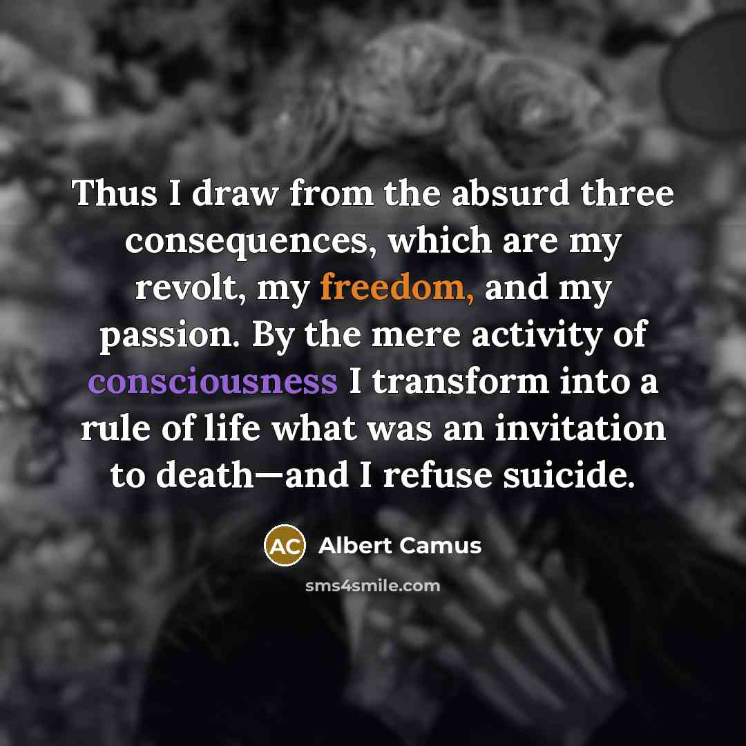 “Thus I draw from the absurd three consequences, which are my revolt, my freedom, and my passion. By the mere activity of consciousness I transform into a rule of life what was an invitation to death—and I refuse suicide.” quote by Albert Camus