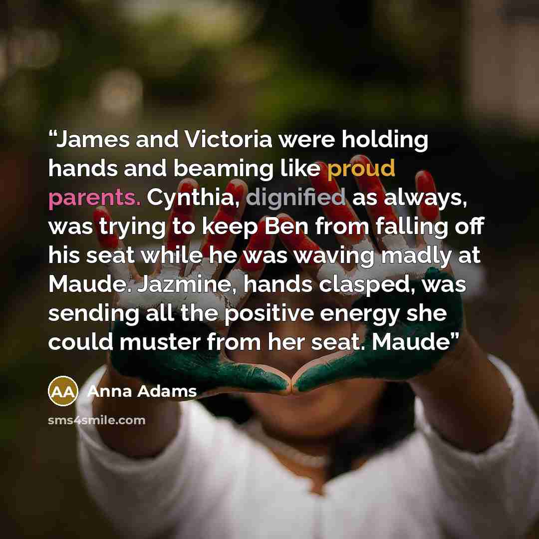 “James and Victoria were holding hands and beaming like proud parents. Cynthia, dignified as always, was trying to keep Ben from falling off his seat while he was waving madly at Maude. Jazmine, hands clasped, was sending all the positive energy she could muster from her seat. Maude” quote by Anna Adams