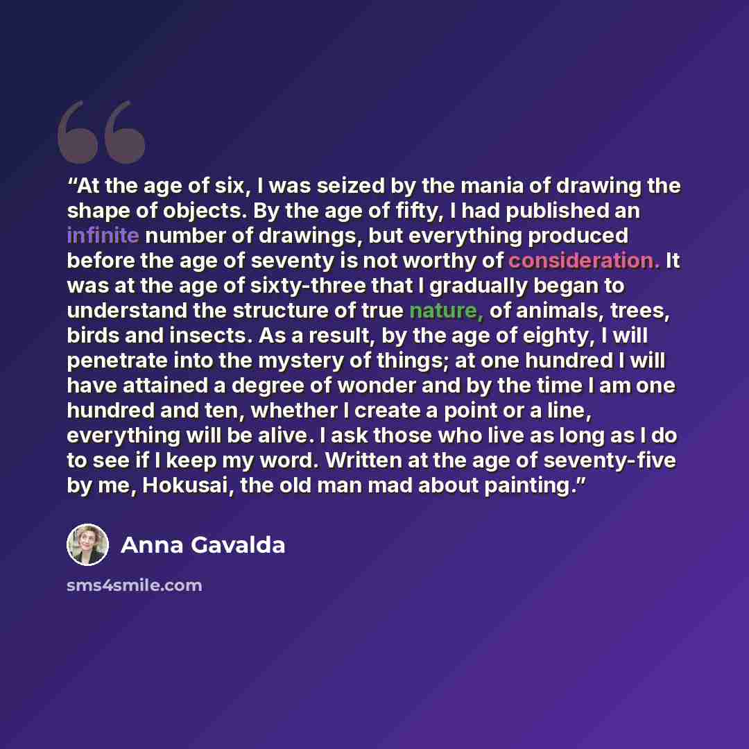 “At the age of six, I was seized by the mania of drawing the shape of objects. By the age of fifty, I had published an infinite number of drawings, but everything produced before the age of seventy is not worthy of consideration. It was at the age of sixty-three that I gradually began to understand…” quote by Anna Gavalda