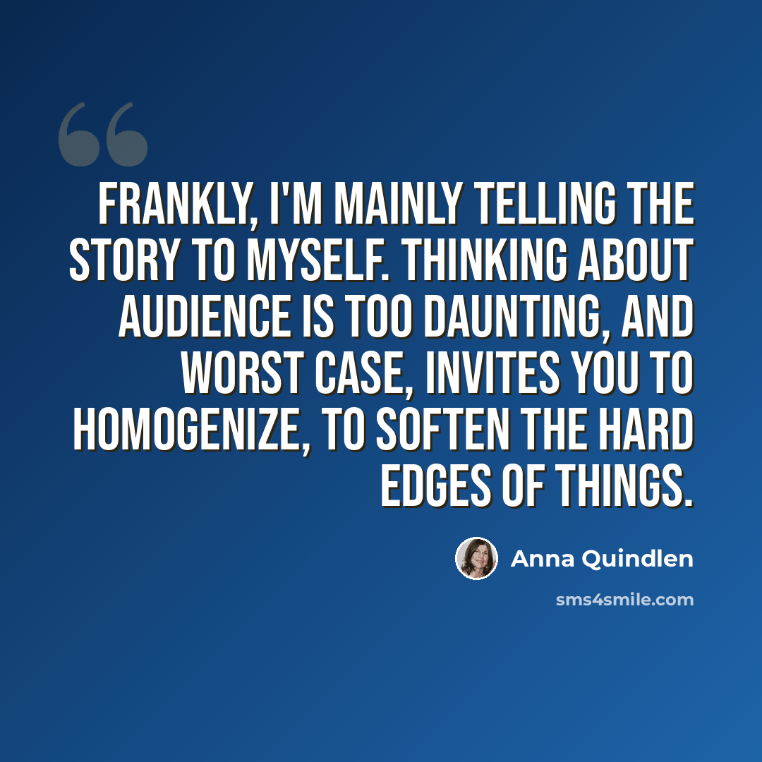“Frankly, I'm mainly telling the story to myself. Thinking about audience is too daunting, and worst case, invites you to homogenize, to soften the hard edges of things.” quote by Anna Quindlen