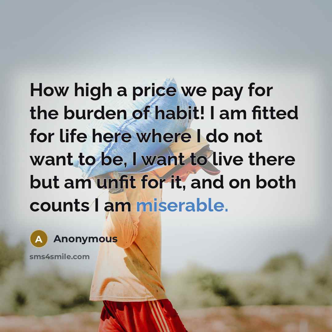 “How high a price we pay for the burden of habit! I am fitted for life here where I do not want to be, I want to live there but am unfit for it, and on both counts I am miserable.” quote by Anonymous