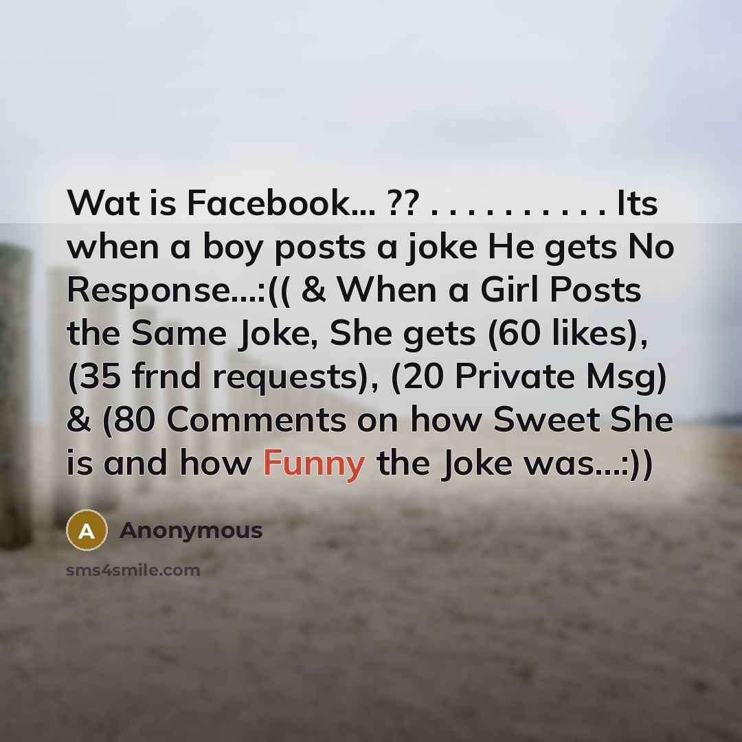 “Wat is Facebook... ?? . . . . . . . . . . Its when a boy posts a joke He gets No Response...:(( & When a Girl Posts the Same Joke, She gets (60 likes), (35 frnd requests), (20 Private Msg) & (80 Comments on how Sweet She is and how Funny the Joke was…:))” quote by Anonymous