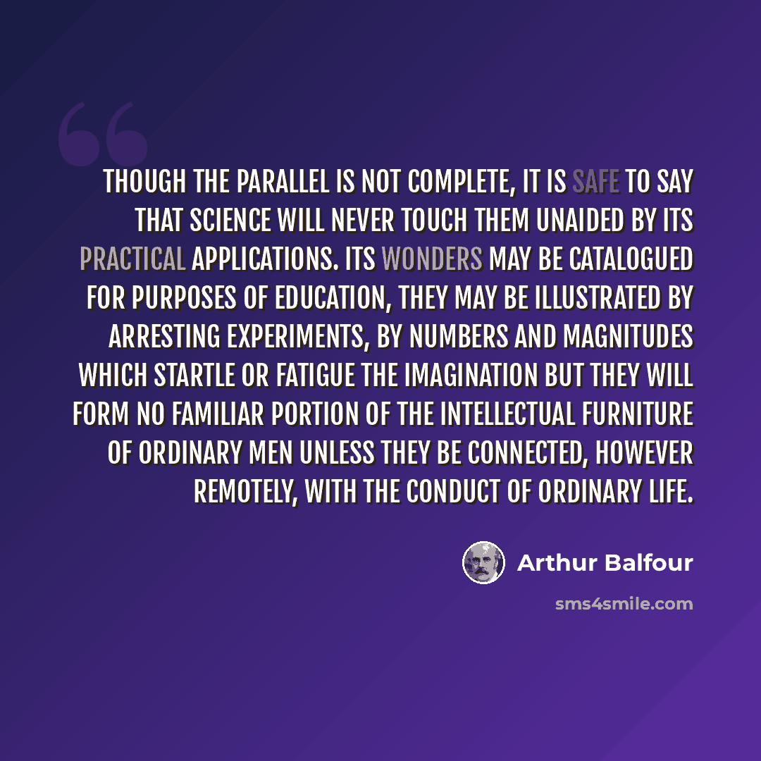 “Though the parallel is not complete, it is safe to say that science will never touch them unaided by its practical applications. Its wonders may be catalogued for purposes of education, they may be illustrated by arresting experiments, by numbers and magnitudes which startle or fatigue the…” quote by Arthur Balfour