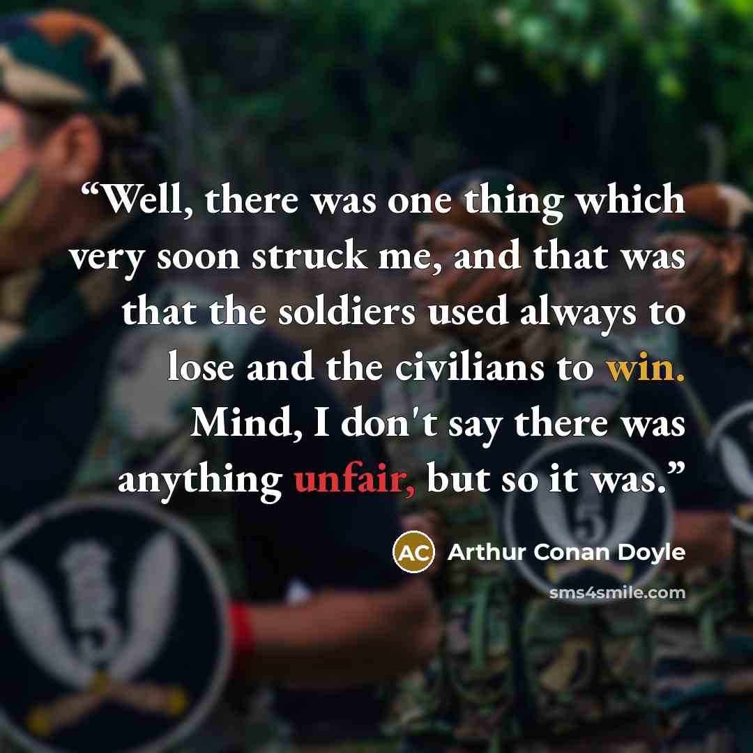 “Well, there was one thing which very soon struck me, and that was that the soldiers used always to lose and the civilians to win. Mind, I don't say there was anything unfair, but so it was.” quote by Arthur Conan Doyle