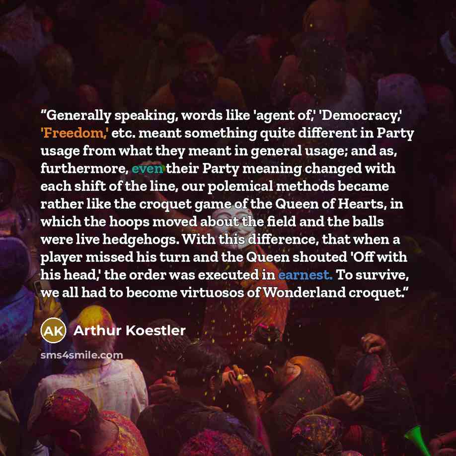 “Generally speaking, words like 'agent of,' 'Democracy,' 'Freedom,' etc. meant something quite different in Party usage from what they meant in general usage; and as, furthermore, even their Party meaning changed with each shift of the line, our polemical methods became rather like the croquet game…” quote by Arthur Koestler
