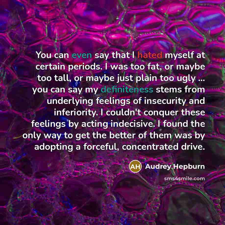 “You can even say that I hated myself at certain periods. I was too fat, or maybe too tall, or maybe just plain too ugly ... you can say my definiteness stems from underlying feelings of insecurity and inferiority. I couldn't conquer these feelings by acting indecisive. I found the only way to get…” quote by Audrey Hepburn