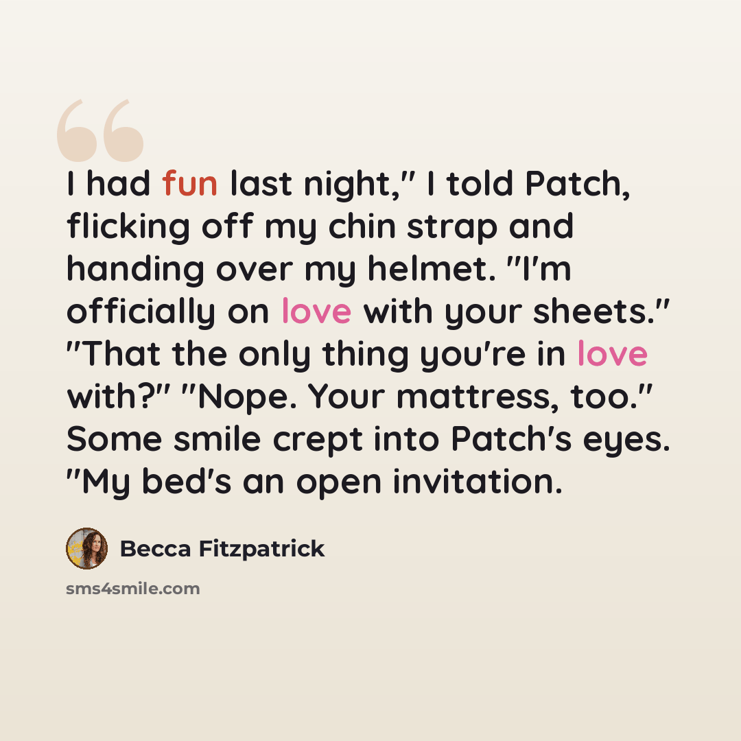 “I had fun last night," I told Patch, flicking off my chin strap and handing over my helmet. "I'm officially on love with your sheets." "That the only thing you're in love with?" "Nope. Your mattress, too." Some smile crept into Patch's eyes. "My bed's an open invitation.” quote by Becca Fitzpatrick