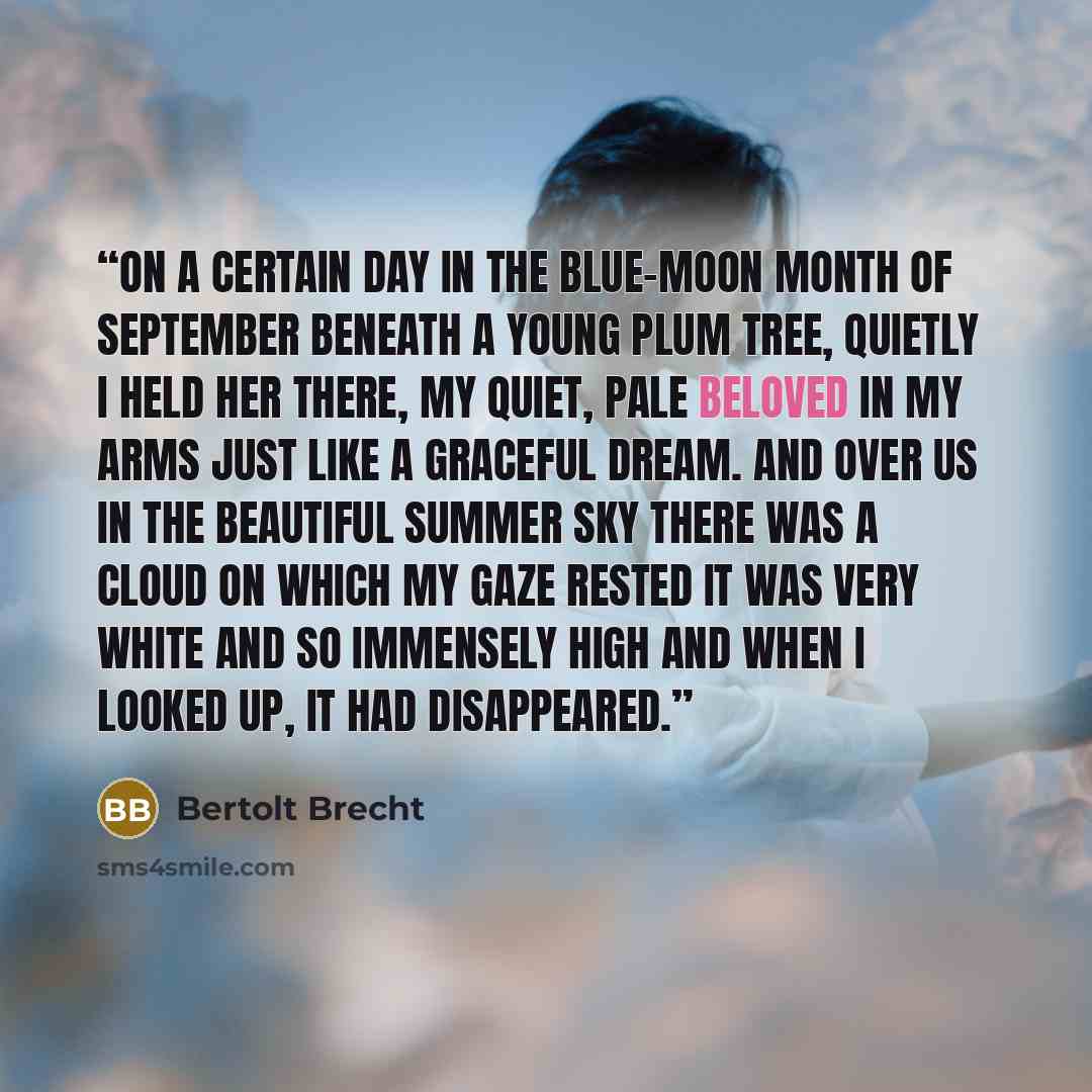 “On a certain day in the blue-moon month of September Beneath a young plum tree, quietly I held her there, my quiet, pale beloved In my arms just like a graceful dream. And over us in the beautiful summer sky There was a cloud on which my gaze rested It was very white and so immensely high And when…” quote by Bertolt Brecht
