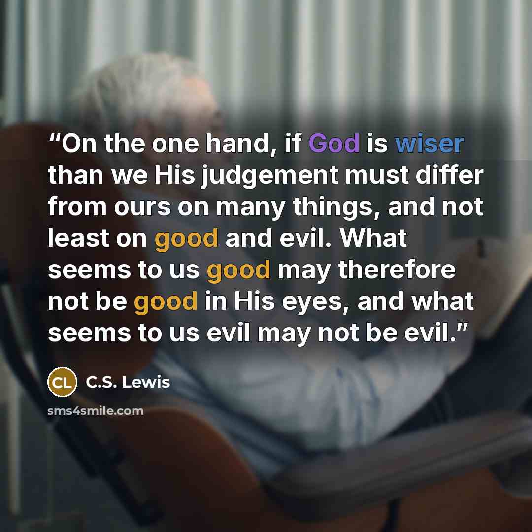 “On the one hand, if God is wiser than we His judgement must differ from ours on many things, and not least on good and evil. What seems to us good may therefore not be good in His eyes, and what seems to us evil may not be evil.” quote by C.S. Lewis