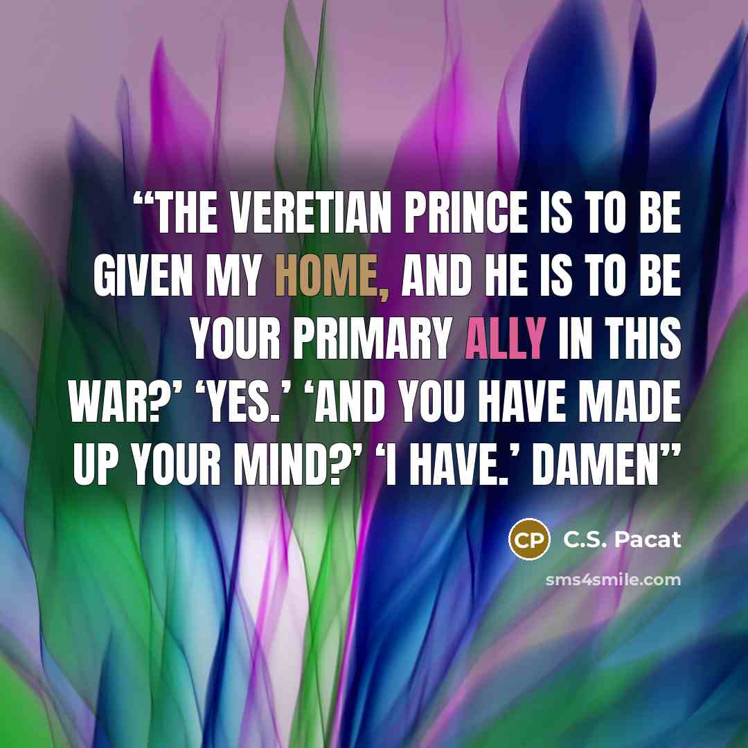 “The Veretian Prince is to be given my home, and he is to be your primary ally in this war?’ ‘Yes.’ ‘And you have made up your mind?’ ‘I have.’ Damen” quote by C.S. Pacat