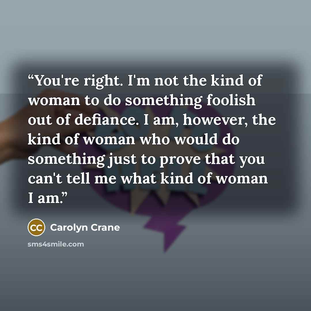 “You're right. I'm not the kind of woman to do something foolish out of defiance. I am, however, the kind of woman who would do something just to prove that you can't tell me what kind of woman I am.” quote by Carolyn Crane