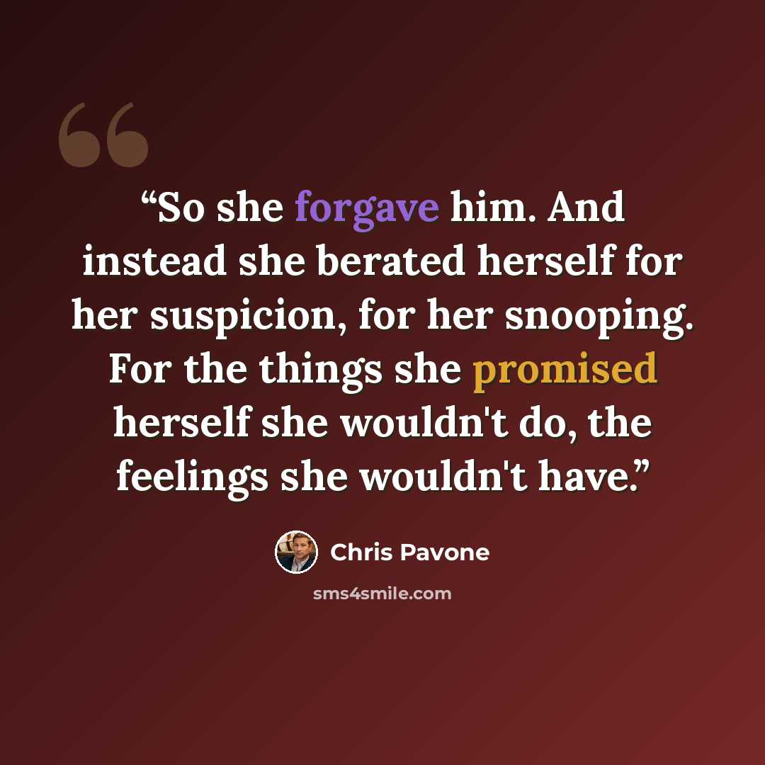 “So she forgave him. And instead she berated herself for her suspicion, for her snooping. For the things she promised herself she wouldn't do, the feelings she wouldn't have.” quote by Chris Pavone