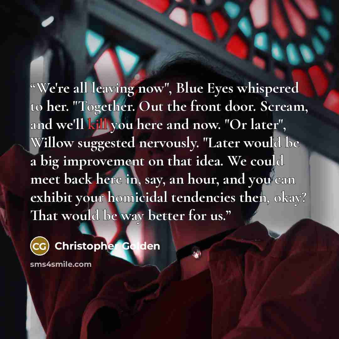 “We're all leaving now", Blue Eyes whispered to her. "Together. Out the front door. Scream, and we'll kill you here and now. "Or later", Willow suggested nervously. "Later would be a big improvement on that idea. We could meet back here in, say, an hour, and you can exhibit your homicidal…” quote by Christopher Golden