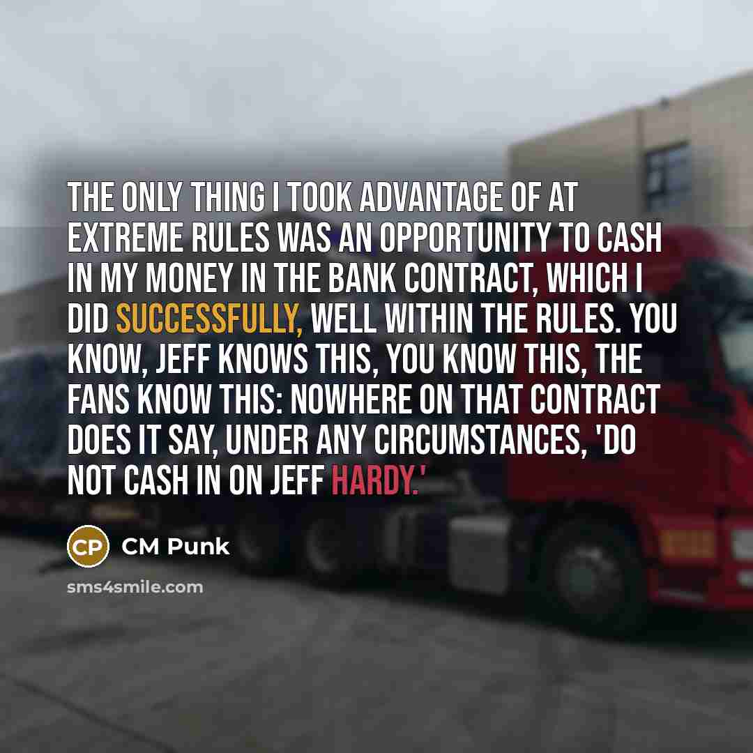 “The only thing I took advantage of at Extreme Rules was an opportunity to cash in my Money in the Bank contract, which I did successfully, well within the rules. You know, Jeff knows this, you know this, the fans know this: nowhere on that contract does it say, under any circumstances, 'Do not…” quote by CM Punk