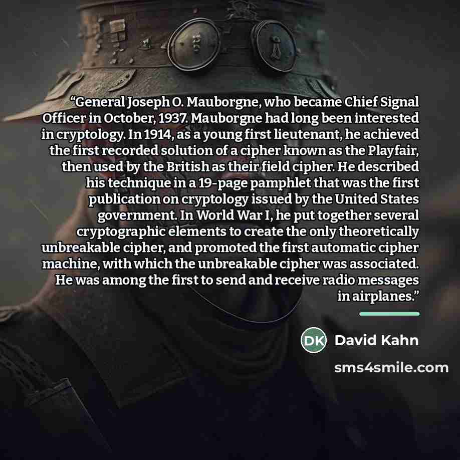 “General Joseph O. Mauborgne, who became Chief Signal Officer in October, 1937. Mauborgne had long been interested in cryptology. In 1914, as a young first lieutenant, he achieved the first recorded solution of a cipher known as the Playfair, then used by the British as their field cipher. He…” quote by David Kahn